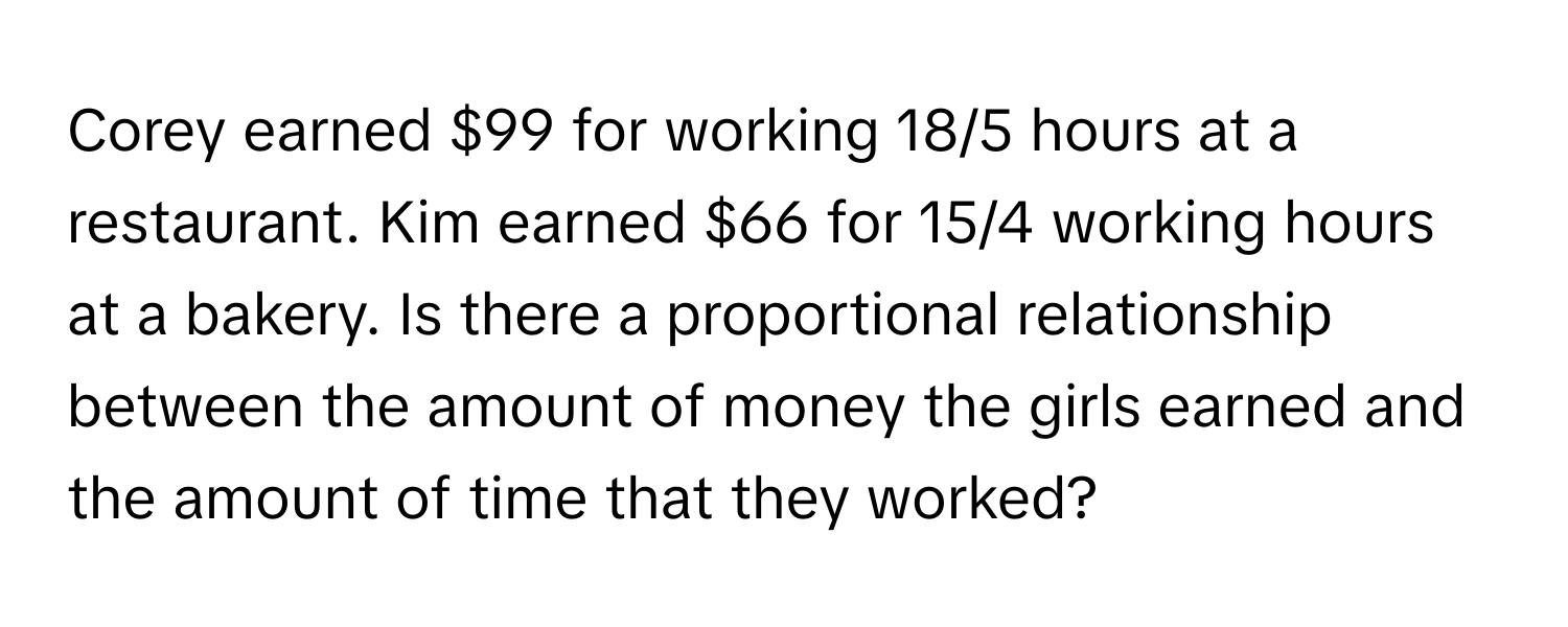 Corey earned $99 for working 18/5 hours at a restaurant. Kim earned $66 for 15/4 working hours at a bakery. Is there a proportional relationship between the amount of money the girls earned and the amount of time that they worked?