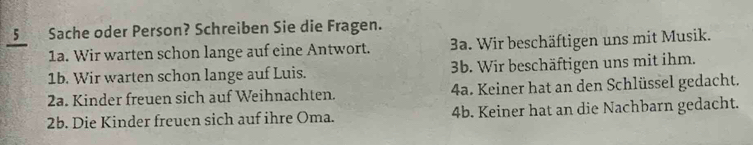 Sache oder Person? Schreiben Sie die Fragen.
1a. Wir warten schon lange auf eine Antwort. 3a. Wir beschäftigen uns mit Musik.
1b. Wir warten schon lange auf Luis. 3b. Wir beschäftigen uns mit ihm.
2a. Kinder freuen sich auf Weihnachten. 4a. Keiner hat an den Schlüssel gedacht.
2b. Die Kinder freuen sich auf ihre Oma. 4b. Keiner hat an die Nachbarn gedacht.