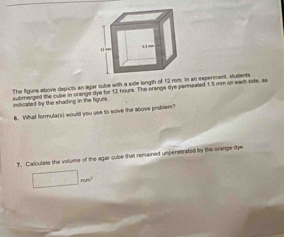 The figure above depicts an agar cube with a side length of 12 mm. In an experiment, students 
submerged the cube in orange dye for 12 hours. The orange dye permeated 1 5 mm on each side, as 
indicated by the shading in the figure 
6. What formula(s) would you use to solve the above problem? 
7. Calculate the volume of the agar cube that remained unpenetrated by the orange dye
□ mm^3
