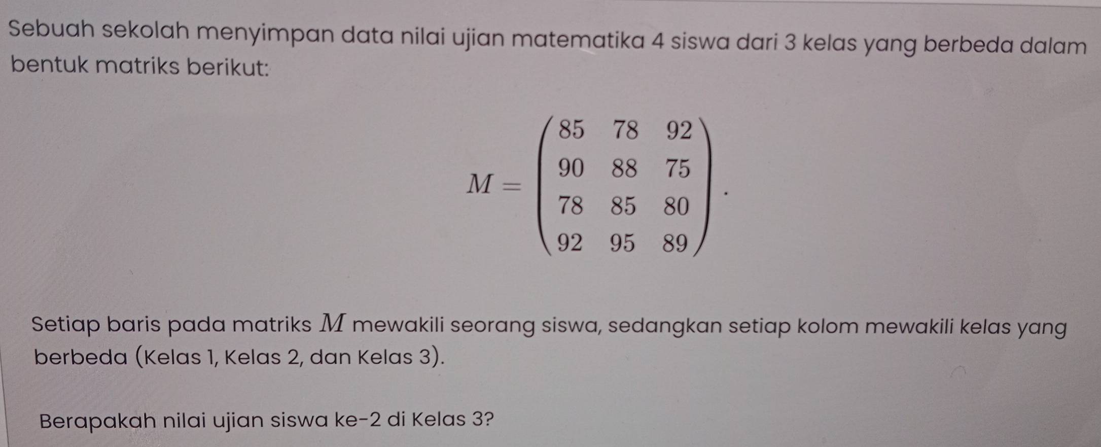 Sebuah sekolah menyimpan data nilai ujian matematika 4 siswa dari 3 kelas yang berbeda dalam 
bentuk matriks berikut:
M=beginpmatrix 8578g2 908875 788580 929589endpmatrix. 
Setiap baris pada matriks M mewakili seorang siswa, sedangkan setiap kolom mewakili kelas yang 
berbeda (Kelas 1, Kelas 2, dan Kelas 3). 
Berapakah nilai ujian siswa ke -2 di Kelas 3?