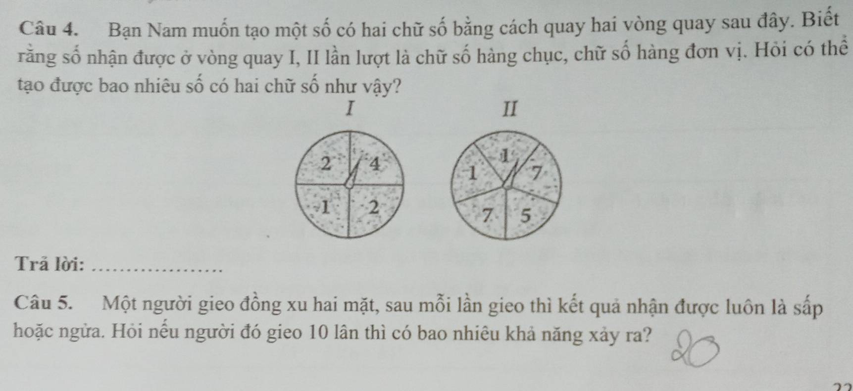 Bạn Nam muốn tạo một số có hai chữ số bằng cách quay hai vòng quay sau đây. Biết 
rằng số nhận được ở vòng quay I, II lần lượt là chữ số hàng chục, chữ số hàng đơn vị. Hỏi có thể 
tạo được bao nhiêu số có hai chữ số như vậy? 
I 
II
2 4
1
1 7
1 2
7 5
Trả lời:_ 
Câu 5. Một người gieo đồng xu hai mặt, sau mỗi lần gieo thì kết quả nhận được luôn là sắp 
hoặc ngửa. Hỏi nếu người đó gieo 10 lân thì có bao nhiêu khả năng xảy ra?