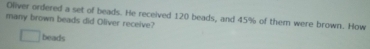 Oliver ordered a set of beads. He received 120 beads, and 45% of them were brown. How 
many brown beads did Oliver receive? 
beads