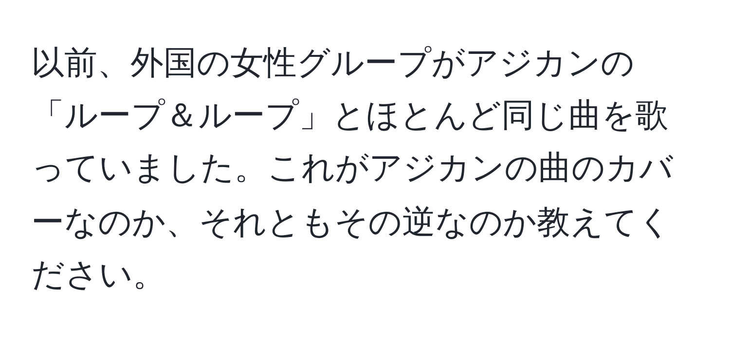 以前、外国の女性グループがアジカンの「ループ＆ループ」とほとんど同じ曲を歌っていました。これがアジカンの曲のカバーなのか、それともその逆なのか教えてください。