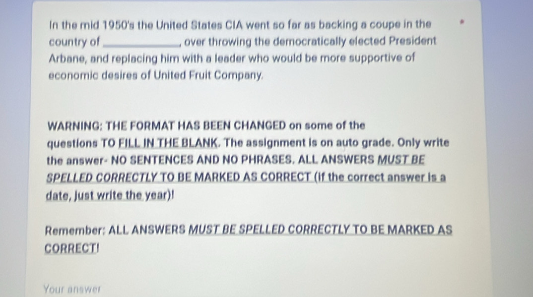 In the mid 1950's the United States CIA went so far as backing a coupe in the 
country of _, over throwing the democratically elected President 
Arbane, and replacing him with a leader who would be more supportive of 
economic desires of United Fruit Company. 
WARNING: THE FORMAT HAS BEEN CHANGED on some of the 
questions TO FILL IN THE BLANK. The assignment is on auto grade. Only write 
the answer- NO SENTENCES AND NO PHRASES. ALL ANSWERS MUST BE 
SPELLED CORRECTLY TO BE MARKED AS CORRECT (if the correct answer is a 
date, just write the year)! 
Remember: ALL ANSWERS MUST BE SPELLED CORRECTLY TO BE MARKED AS 
CORRECT! 
Your answer