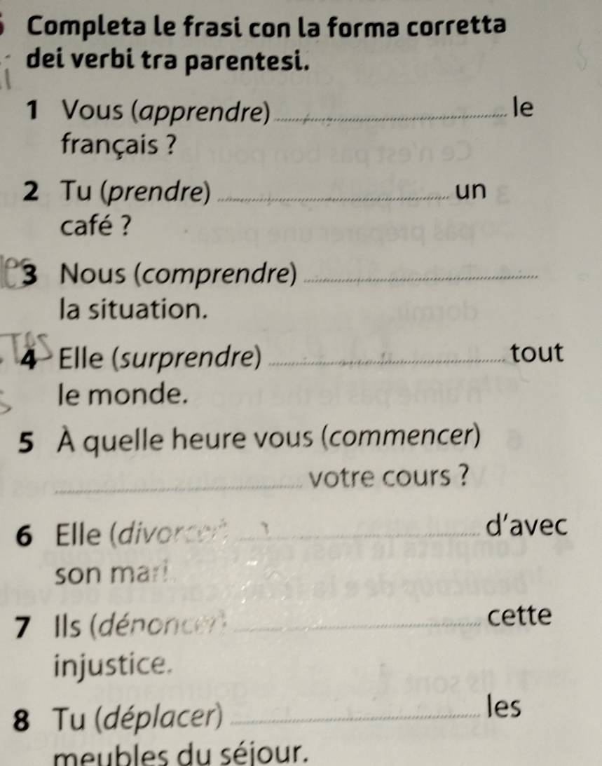 Completa le frasi con la forma corretta 
dei verbi tra parentesi. 
1 Vous (apprendre)_ 
le 
français ? 
2 Tu (prendre)_ 
un 
café ? 
3 Nous (comprendre)_ 
la situation. 
4 Elle (surprendre) _tout 
le monde. 
5 À quelle heure vous (commencer) 
_votre cours ? 
6 Elle (divorcen)_ 
d’avec 
son mar! 
7 Ils (dénoncer)_ 
cette 
injustice. 
8 Tu (déplacer)_ 
les 
meubles du séjour.