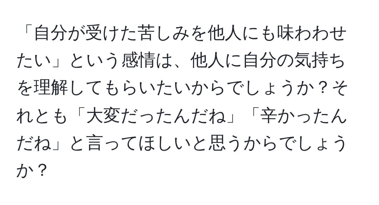 「自分が受けた苦しみを他人にも味わわせたい」という感情は、他人に自分の気持ちを理解してもらいたいからでしょうか？それとも「大変だったんだね」「辛かったんだね」と言ってほしいと思うからでしょうか？