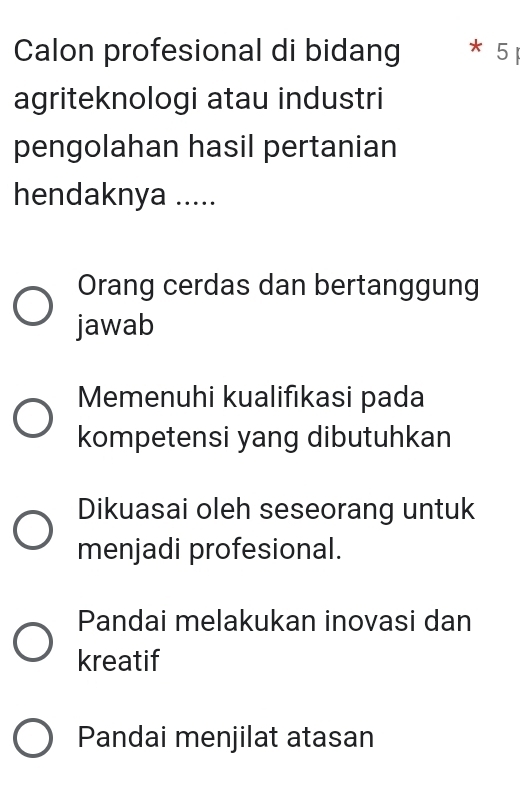 Calon profesional di bidang * 5
agriteknologi atau industri
pengolahan hasil pertanian
hendaknya .....
Orang cerdas dan bertanggung
jawab
Memenuhi kualifıkasi pada
kompetensi yang dibutuhkan
Dikuasai oleh seseorang untuk
menjadi profesional.
Pandai melakukan inovasi dan
kreatif
Pandai menjilat atasan