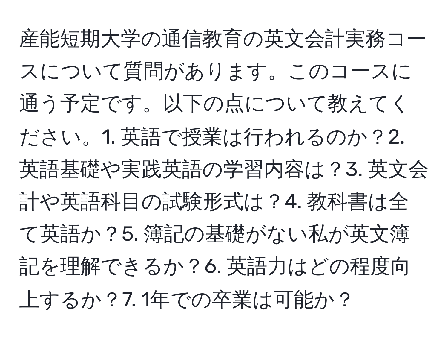 産能短期大学の通信教育の英文会計実務コースについて質問があります。このコースに通う予定です。以下の点について教えてください。1. 英語で授業は行われるのか？2. 英語基礎や実践英語の学習内容は？3. 英文会計や英語科目の試験形式は？4. 教科書は全て英語か？5. 簿記の基礎がない私が英文簿記を理解できるか？6. 英語力はどの程度向上するか？7. 1年での卒業は可能か？