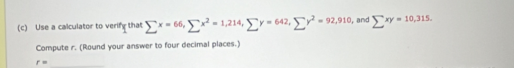 Use a calculator to verify that sumlimits x=66, sumlimits x^2=1,214, sumlimits y=642, sumlimits y^2=92,910 , and sumlimits xy=10,315. 
Compute r. (Round your answer to four decimal places.)
r= _