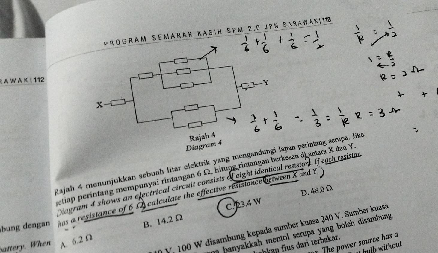 P R O G R A M S E M A R A K K A S I H S P M 2 . 0 J P N S A R A W A K | 113
R A W A K | 112
Y
x
Rajah 4
Diagram 4
Rajah 4 menunjukkan sebuah litar elektrik yang mengandungi lapan perintang serupa. Jika
setiap períntang mempunyai rintangan 6 Ω, hitung rintangan berkesan di antara X dan Y
Diagram 4 shows an electrical circuit consists of eight identical resistors. If each resistor
D. 48.0 Ω
bung dengan has a resistance of 6Ω calculate the effective resistance between X and Y.'
B. 14.2 Ω C. 23.4 W
V. 100 W disambung kepada sumber kuasa 240 V. Sumber kuasa
a banyakkah mentol serupa yang boleh disambung.
The power source has a
battery. When A. 6.2 Ω
übkan fius dari terbakar.
hulb without