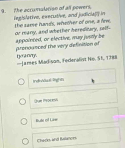 The accumulation of all powers,
legislative, executive, and judicia(I] in
the same hands, whether of one, a few,
or many, and whether hereditary, self-
appointed, or elective, may justly be
pronounced the very definition of
tyranny.
—James Madison, Federalist No. 51, 1788
Individual Rights
Due Process
Rule of Law
Checks and Balances