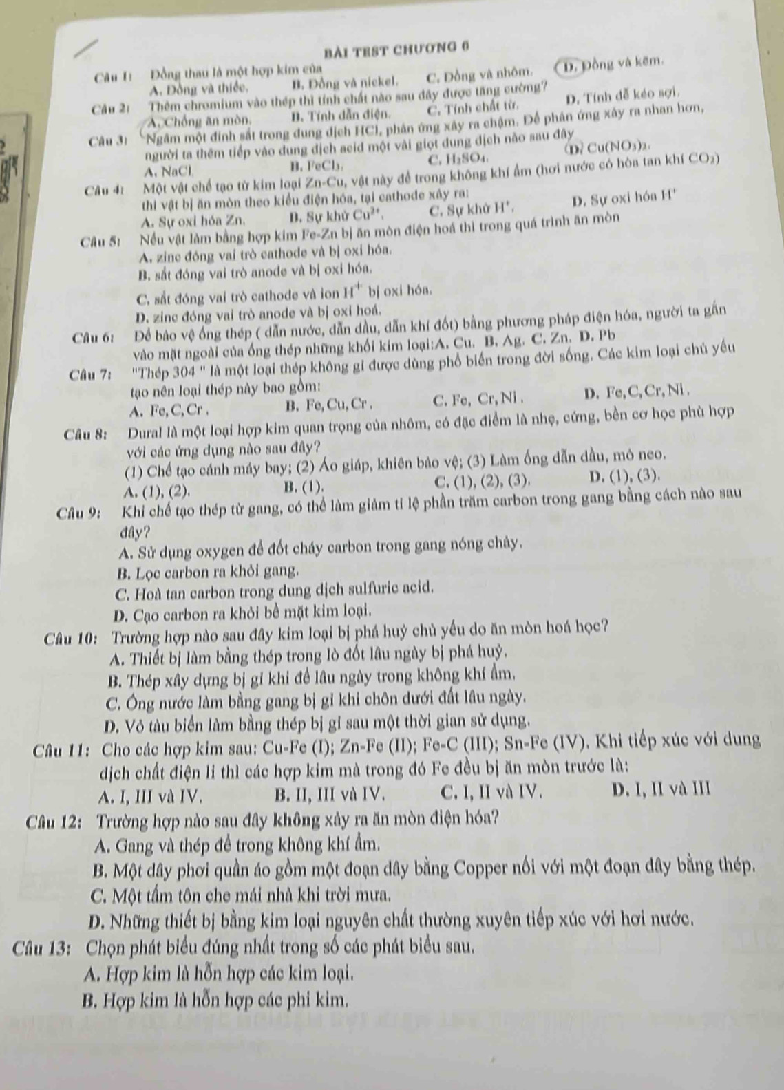 bài TEST CHươNG 6
Câu 1:  Đồng thau là một hợp kim của
A. Đồng và thiếc, B. Đồng và nickel. C. Đồng và nhôm. D. Đồng và kẽm.
Câu 21 Thêm chromium vào thép thì tính chất nào sau đây được tăng cường?
Ac Chống ăn mòn, B. Tính dẫn điện. C. Tính chất từ. D. Tính đễ kéo sợi.
Câu 3: “Ngầm một đính sắt trong dung dịch HCI, phân ứng xây ra chậm. Để phân ứng xây ra nhan hơn,
người ta thêm tiếp vào dung địch acid một vài giọt dung địch nào sau đây
D Cu(NO_3)_2
A. NaCl C. H₂SO₄
B. FeCl_3.
Câu 41  Một vật chế tạo từ kim loại Zn-Cu , vật này để trong không khí ẩm (hơi nước có hòa tan khí CO₂)
thi vật bị ăn mòn theo kiểu điện hóa, tại cathode xây ra:
A. Sự oxi hóa Zn. B. Sự khử Cu^(2+) C. Sự khử H', D. Sự oxi hóa H^+
Câu S: Nếu vật làm bằng hợp kim Fe-Zn bị ăn mòn điện hoá thì trong quá trình ăn mòn
A. zinc đóng vai trò cathode và bị oxi hóa.
B. sắt đóng vai trò anode và bị oxi hóa.
C. sắt đóng vai trò cathode và ion H^+ bj oxi hóa.
D. zinc đóng vai trò anode và bị oxi hoá.
Câu 6: Để bảo vệ ống thép ( dẫn nước, dẫn dầu, dẫn khí đốt) bằng phương pháp điện hóa, người ta gắn
vào mặt ngoài của ống thép những khối kim loại:A. Cu. B. Ag. C. Zn. D. Pb
Câu 7: "Thép 304'' là một loại thép không gi được dùng phổ biến trong đời sống. Các kim loại chủ yếu
tao nên loại thép này bao gồm:
A. Fe, C, Cr . B. Fe, Cu, Cr . C. Fe,Cr,Ni. D. Fe, C,Cr,Ni.
Câu 8: Dural là một loại hợp kim quan trọng của nhôm, có đặc điểm là nhẹ, cứng, bền cơ học phù hợp
với các ứng dụng nào sau đây?
(1) Chế tạo cánh máy bay; (2) Áo giáp, khiên bảo vệ; (3) Làm ống dẫn dầu, mỏ neo.
C.
A. (1).(2) B. (1). (1),(2),(3), D. (1),(3
Câu 9: Khi chế tạo thép từ gang, có thể làm giảm tỉ lệ phần trăm carbon trong gang bằng cách nào sau
dây?
A. Sử dụng oxygen để đốt cháy carbon trong gang nóng chảy.
B. Lọc carbon ra khỏi gang.
C. Hoà tan carbon trong dung dịch sulfuric acid.
D. Cạo carbon ra khỏi bề mặt kim loại.
Câu 10: Trường hợp nào sau đây kim loại bị phá huỷ chủ yếu do ăn mòn hoá học?
A. Thiết bị làm bằng thép trong lò đốt lâu ngày bị phá huỷ.
B. Thép xây dựng bị gỉ khi để lâu ngày trong không khí ẩm.
C. Ông nước làm bằng gang bị gỉ khi chôn dưới đất lâu ngày.
D. Vô tàu biển làm bằng thép bị gỉ sau một thời gian sử dụng.
Câu 11: Cho các hợp kim sau: Cu-Fe (I); Zn-Fe (II); Fe-C (III); Sn-Fe (IV). Khi tiếp xúc với dung
dịch chất điện li thì các hợp kim mà trong đó Fe đều bị ăn mòn trước là:
A. I, III và IV. B. II, III và IV. C. I, II và IV. D. I, II và III
Câu 12: Trường hợp nào sau đây không xảy ra ăn mòn điện hóa?
A. Gang và thép đề trong không khí ẩm.
B. Một dây phơi quần áo gồm một đoạn dây bằng Copper nối với một đoạn dây bằng thép.
C. Một tấm tôn che mái nhà khi trời mưa.
D. Những thiết bị bằng kim loại nguyên chất thường xuyên tiếp xúc với hơi nước.
Câu 13: Chọn phát biểu đúng nhất trong số các phát biểu sau.
A. Hợp kim là hỗn hợp các kim loại.
B. Hợp kim là hỗn hợp các phi kim.