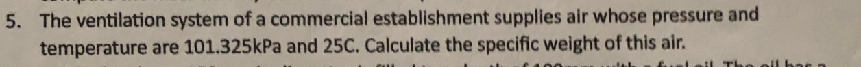 The ventilation system of a commercial establishment supplies air whose pressure and 
temperature are 101.325kPa and 25C. Calculate the specific weight of this air.