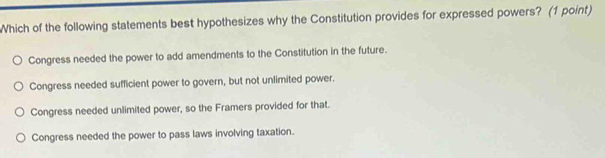 Which of the following statements best hypothesizes why the Constitution provides for expressed powers? (1 point)
Congress needed the power to add amendments to the Constitution in the future.
Congress needed sufficient power to govern, but not unlimited power.
Congress needed unlimited power, so the Framers provided for that.
Congress needed the power to pass laws involving taxation.