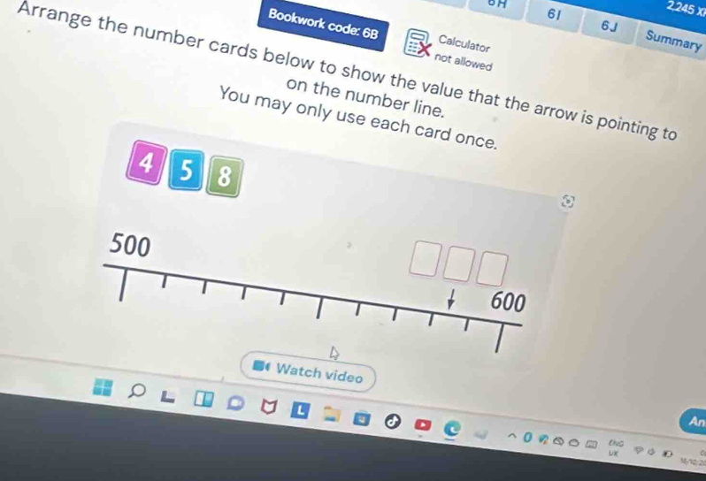 61
2,245 X 
6J 
6H Summary 
Bookwork code: 6B Calculator 
not allowed 
Arrange the number cards below to show the value that the arrow is pointing to 
on the number line. 
You may only use each card once.
4 5 8
500
Watch video 
An