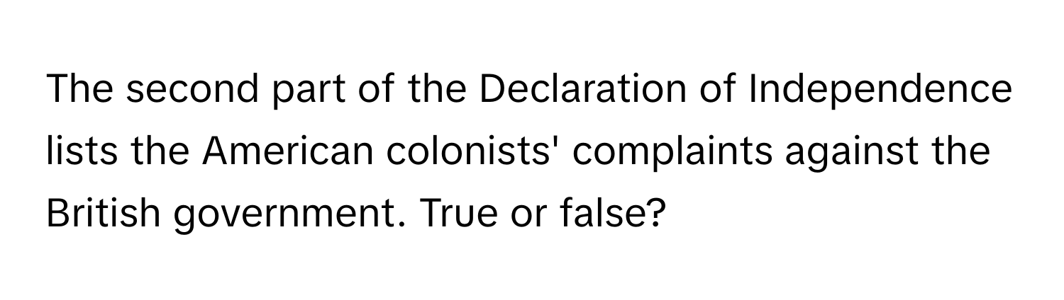 The second part of the Declaration of Independence lists the American colonists' complaints against the British government. True or false?