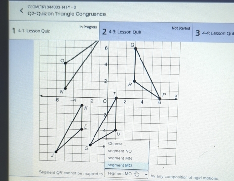 GEOMETRY 344003-14 FY - 3 
Q2-Quiz on Triangle Congruence 
4-1: Lesson Quiz In Progress 
4-3: Lesson Quiz Not Started 
4-4: Lesson Qui 
Segment QR cannot be mapped to segment MO by any composition of rigid motions