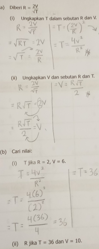 Diberi R= 2V/sqrt(T) 
(1) Ungkapkan T dalam sebutan R dan V. 
(ii) Ungkapkan V dan sebutan R dan T. 
(b) Cari nilai: 
(i) T jika R=2, V=6. 
(ii) R jika T=36 dan V=10.