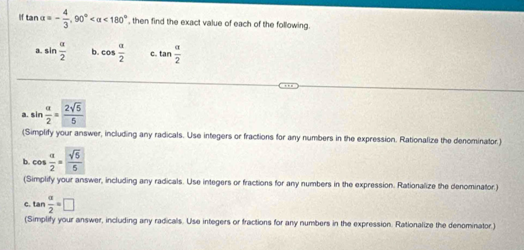 If tan alpha =- 4/3 , 90° <180° , then find the exact value of each of the following. 
a. sin  alpha /2  b. cos  alpha /2  c. tan  alpha /2 
a. sin  alpha /2 = 2sqrt(5)/5 
(Simplify your answer, including any radicals. Use integers or fractions for any numbers in the expression. Rationalize the denominator.) 
b. cos  alpha /2 = sqrt(5)/5 
(Simplify your answer, including any radicals. Use integers or fractions for any numbers in the expression. Rationalize the denominator.) 
c. tan  alpha /2 =□
an 
(Simplify your answer, including any radicals. Use integers or fractions for any numbers in the expression. Rationalize the denominator.)