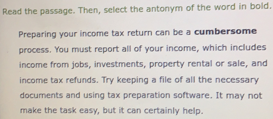 Read the passage. Then, select the antonym of the word in bold. 
Preparing your income tax return can be a cumbersome 
process. You must report all of your income, which includes 
income from jobs, investments, property rental or sale, and 
income tax refunds. Try keeping a file of all the necessary 
documents and using tax preparation software. It may not 
make the task easy, but it can certainly help.