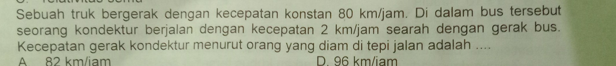 Sebuah truk bergerak dengan kecepatan konstan 80 km/jam. Di dalam bus tersebut
seorang kondektur berjalan dengan kecepatan 2 km/jam searah dengan gerak bus.
Kecepatan gerak kondektur menurut orang yang diam di tepi jalan adalah ....
A 82 km/iam D. 96 km/iam