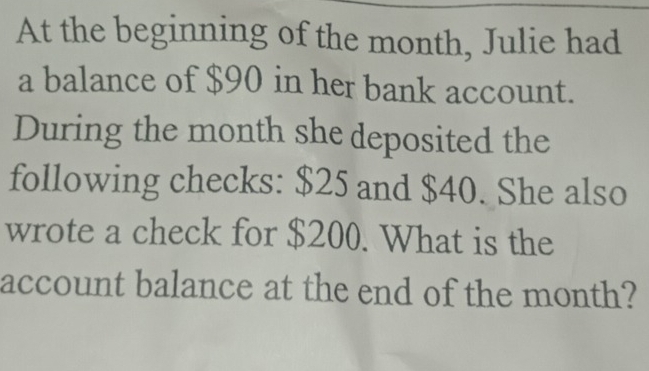 At the beginning of the month, Julie had 
a balance of $90 in her bank account. 
During the month she deposited the 
following checks: $25 and $40. She also 
wrote a check for $200. What is the 
account balance at the end of the month?