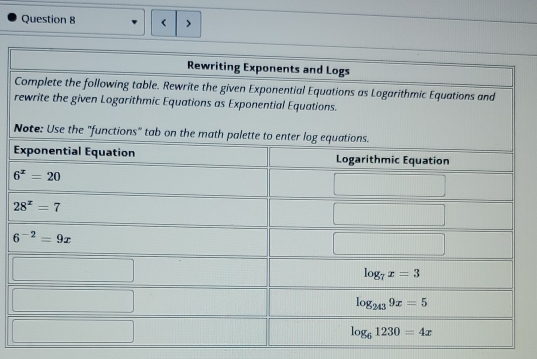 < >
Rewriting Exponents and Logs
Complete the following table. Rewrite the given Exponential Equations as Logarithmic Equations and
rewrite the given Logarithmic Equations as Exponential Equations.