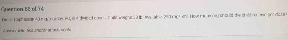 Order: Cephalexin 40 mg/mg/day, PO, in 4 divided doses. Child weighs 33 lb. Available: 250 mg/5ml. How many mg should the child receive per dose? 
Answer with text and/or attachments: