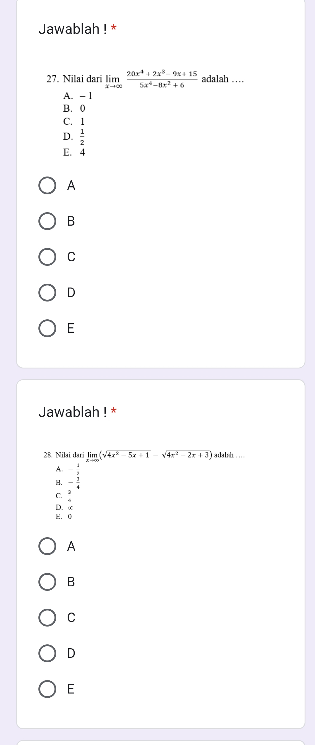 Jawablah ! *
27. Nilai dari limlimits _xto ∈fty  (20x^4+2x^3-9x+15)/5x^4-8x^2+6  adalah …
A. - 1
B. 0
C. 1
D.  1/2 
E. 4
A
B
C
D
E
Jawablah ! *
28. Nilai dari limlimits _xto ∈fty (sqrt(4x^2-5x+1)-sqrt(4x^2-2x+3)) adalah …
A. - 1/2 
- 3/4 
C.  3/4 
D. ∈fty
E. 0
A
B
C
D
E