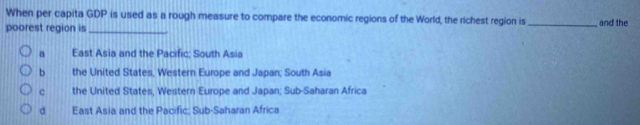 When per capita GDP is used as a rough measure to compare the economic regions of the World, the richest region is _and the
poorest region is_
a East Asia and the Pacific; South Asia
b the United States, Western Europe and Japan; South Asia
c the United States, Western Europe and Japan; Sub-Saharan Africa
d East Asia and the Pacific; Sub-Saharan Africa