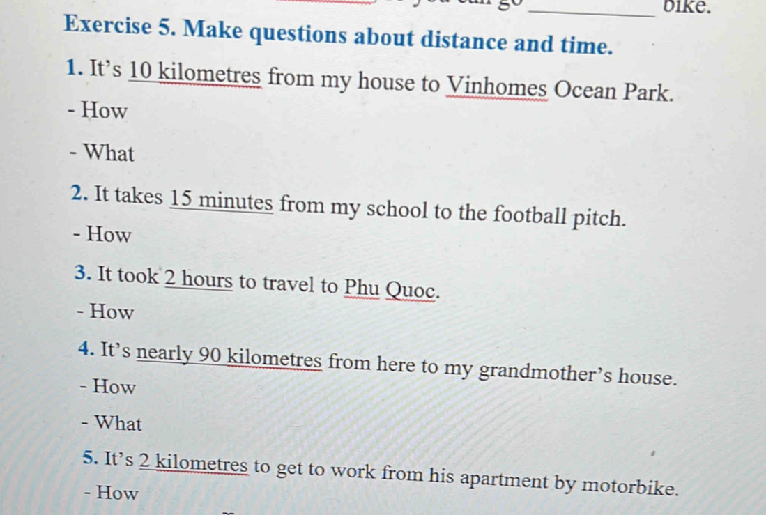 bike. 
Exercise 5. Make questions about distance and time. 
1. It’s 10 kilometres from my house to Vinhomes Ocean Park. 
- How 
- What 
2. It takes 15 minutes from my school to the football pitch. 
- How 
3. It took 2 hours to travel to Phu Quoc. 
- How 
4. It’s nearly 90 kilometres from here to my grandmother’s house. 
- How 
- What 
5. It’s 2 kilometres to get to work from his apartment by motorbike. 
- How