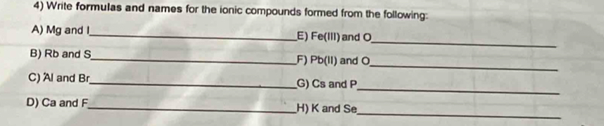 Write formulas and names for the ionic compounds formed from the following: 
_ 
A) Mg and I_ E) Fe (III) and O
B) Rb and S _ F) Pb (II) and O _ 
_ 
C) Al and Br _ G) Cs and P
D) Ca and F _ H) K and Se
_