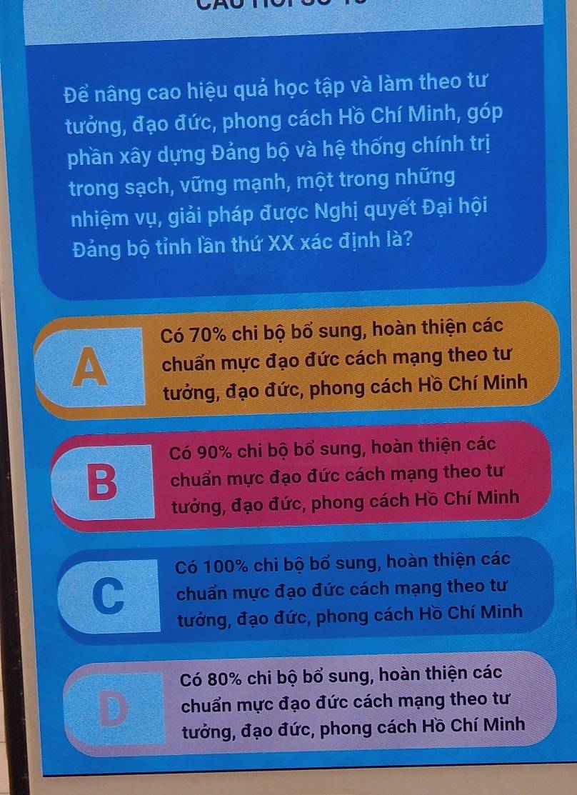 Để nâng cao hiệu quả học tập và làm theo tư
tưởng, đạo đức, phong cách Hồ Chí Minh, góp
phần xây dựng Đảng bộ và hệ thống chính trị
trong sạch, vững mạnh, một trong những
nhiệm vụ, giải pháp được Nghị quyết Đại hội
Đảng bộ tỉnh lần thứ XX xác định là?
Có 70% chi bộ bổ sung, hoàn thiện các
A chuẩn mực đạo đức cách mạng theo tư
tưởng, đạo đức, phong cách Hồ Chí Minh
Có 90% chi bộ bổ sung, hoàn thiện các
B chuẩn mực đạo đức cách mạng theo tư
tưởng, đạo đức, phong cách Hồ Chí Minh
Có 100% chi bộ bổ sung, hoàn thiện các
C chuẩn mực đạo đức cách mạng theo tư
tưởng, đạo đức, phong cách Hồ Chí Minh
Có 80% chi bộ bổ sung, hoàn thiện các
chuẩn mực đạo đức cách mạng theo tư
tưởng, đạo đức, phong cách Hồ Chí Minh