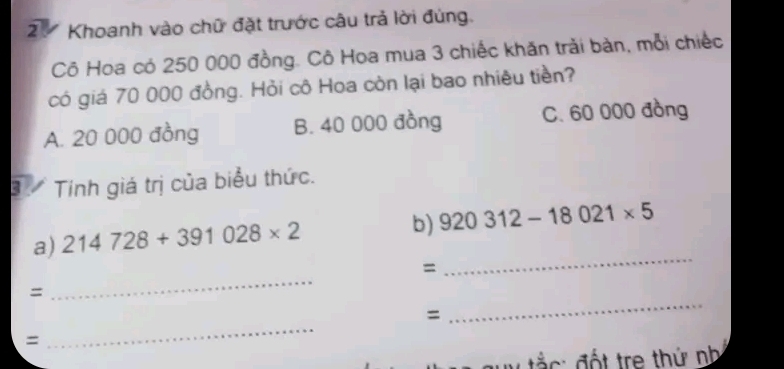 2ự Khoanh vào chữ đặt trước câu trả lời đúng.
Cô Hoa có 250 000 đồng. Cô Hoa mua 3 chiếc khăn trải bàn, mỗi chiếc
có giá 70 000 đồng. Hỏi cô Hoa còn lại bao nhiêu tiền?
A. 20 000 đồng B. 40 000 đồng C. 60 000 đồng
3 Tính giá trị của biểu thức.
a) 214728+391028* 2 b) 920312-18021* 5
_
=
_
=
_
=
_
=
ắ c : đốt tre thứ nh