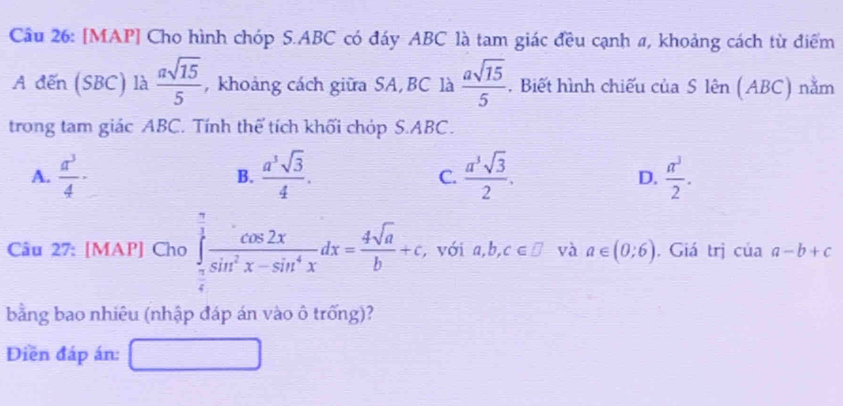 [MAP] Cho hình chóp S. ABC có đáy ABC là tam giác đều cạnh #, khoảng cách từ điểm
A đến (SBC) là  asqrt(15)/5  , khoảng cách giữa SA, BC là  asqrt(15)/5 . Biết hình chiếu của S lên (ABC) nằm
trong tam giác ABC. Tính thể tích khối chóp S. ABC.
A.  a^3/4 · B.  a^3sqrt(3)/4 . C.  a^3sqrt(3)/2 . D.  π^3/2 . 
Câu 27: [MAP] Cho ∈tlimits _ π /6 ^ π /3  cos 2x/sin^2x-sin^4x dx= 4sqrt(a)/b +c, với a,b,c∈ □ và a∈ (0;6). Giá trị cuaa-b+c
bằng bao nhiêu (nhập đáp án vào ô trống)?
Diền đáp án: