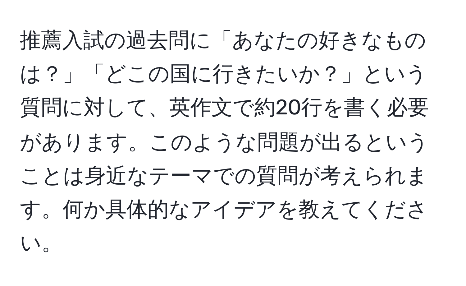 推薦入試の過去問に「あなたの好きなものは？」「どこの国に行きたいか？」という質問に対して、英作文で約20行を書く必要があります。このような問題が出るということは身近なテーマでの質問が考えられます。何か具体的なアイデアを教えてください。