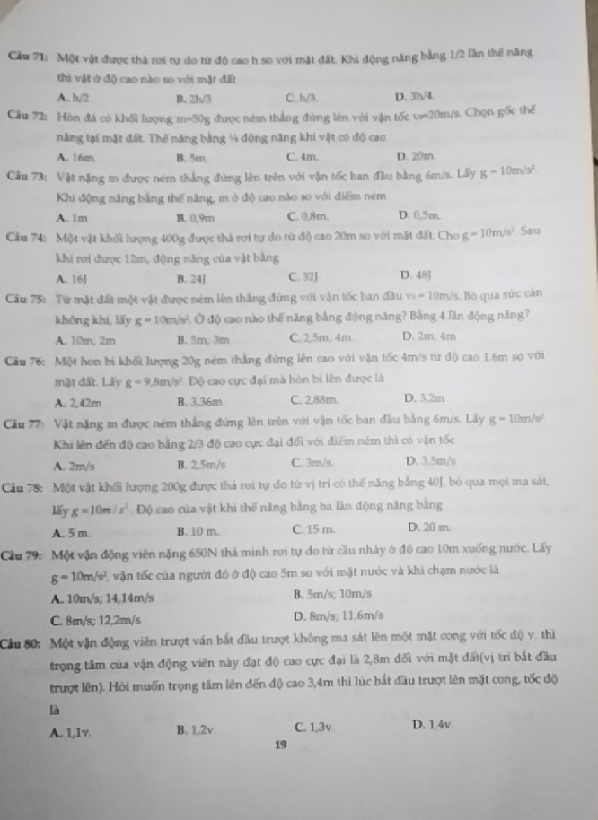 Cầu 71: Một vật được thả rơi tự do từ độ cao h so với mặt đất. Khi động năng bằng 1/2 lần thể năng
thì vật ở độ cao nào so với mặt đất
A.. h/2 B. 2h/3 C. h/3. D. 3h/4.
Câu 72: Hòn đá có khối lượng m=50g được ném thắng đứng lên với vận tốc v=20m/s. Chọn gốc thể
năng tại mặt đất. Thế năng bằng ¼ động năng khi vật có độ cao
A. 16m. B. 5m. C. 4m. D. 20m.
Cầu 73: Vật nặng m được ném thắng đứng lên trên với vận tốc ban đầu bằng 6m/s. Lấy g=10m/s^2
Khi động năng bằng thế năng, m ở độ cao nào so với điểm ném
A. 1m B. 0,9m C. 0,8m. D. 0,5m.
Cầu 74: Một vật khối lượng 400g được thà rơi tự do từ độ cao 20m so với mặt đất. Cho g=10m/s^2 Sau
khi rơi được 12m, động năng của vật bằng
A. 16J B. 24J C. 32J D. 48J
Cầu 75: Từ mật đất một vật được ném lên thắng đứng với vận tốc ban đầu v_3=10m/s s. Bó qua sức cản
không khí, lấy g=10m/s^2 1 Ở độ cao nào thế năng bằng động năng? Bằng 4 lần động năng?
A. 10m, 2m B. 5m, 3m C. 2.5m; 4m. D. 2m. 4m
Cầu 76: Một hon bi khối lượng 20g ném thẳng đứng lên cao với vận tốc 4m/s từ độ cao 1,6m so với
mặt đất. Lấy g=9.8m/s^2 Độ cao cực đại mà hòn bi lên được là
A. 2,42m B. 3.36m C. 2,88m. D. 3,2m
Cầu 27: Vật nặng m được ném thắng đứng lên trên với vận tốc ban đầu bằng 6m/s. Lấy g=10m/s^2
Khi lên đến độ cao bằng 2/3 độ cao cực đại đối với điểm ném thì có vận tốc
A. 2m/s B. 2.5m/s C. 3m/s. D. 3.5m/s
Cầu 78: Một vật khối lượng 200g được thá rơi tự do từ vị trí có thế năng bằng 40J, bỏ qua mọi ma sát,
lấy g=10m/s^2 Độ cao của vật khi thế năng bằng ba lăn động năng bằng
A. 5 m. B. 10 m. C. 15 m. D. 20 m.
Cầu 79: Một vận động viên nặng 650N thả mình rơi tự do từ cầu nhày ở độ cao 10m xuống nước. Lấy
g=10m/s^2 L vận tốc của người đó ở độ cao 5m so với mặt nước và khi chạm nước là
A. 10m/s; 14,14m/s B. 5m/s; 10m/s
C. 8m/s; 12,2m/s D. 8m/s; 11.6m/s
Cầu 80: Một vận động viên trượt ván bắt đầu trượt không ma sát lên một mặt cong với tốc độ vị thì
trọng tâm của vận động viên này đạt độ cao cực đại là 2,8m đối với mặt đấi(vị trì bắt đầu
trượt lên). Hỏi muốn trọng tâm lên đến độ cao 3,4m thì lúc bắt đầu trượt lên mặt cong, tốc độ
là
A. 1,1v B. 1,2v C. 1,3v D. 1.4v
19