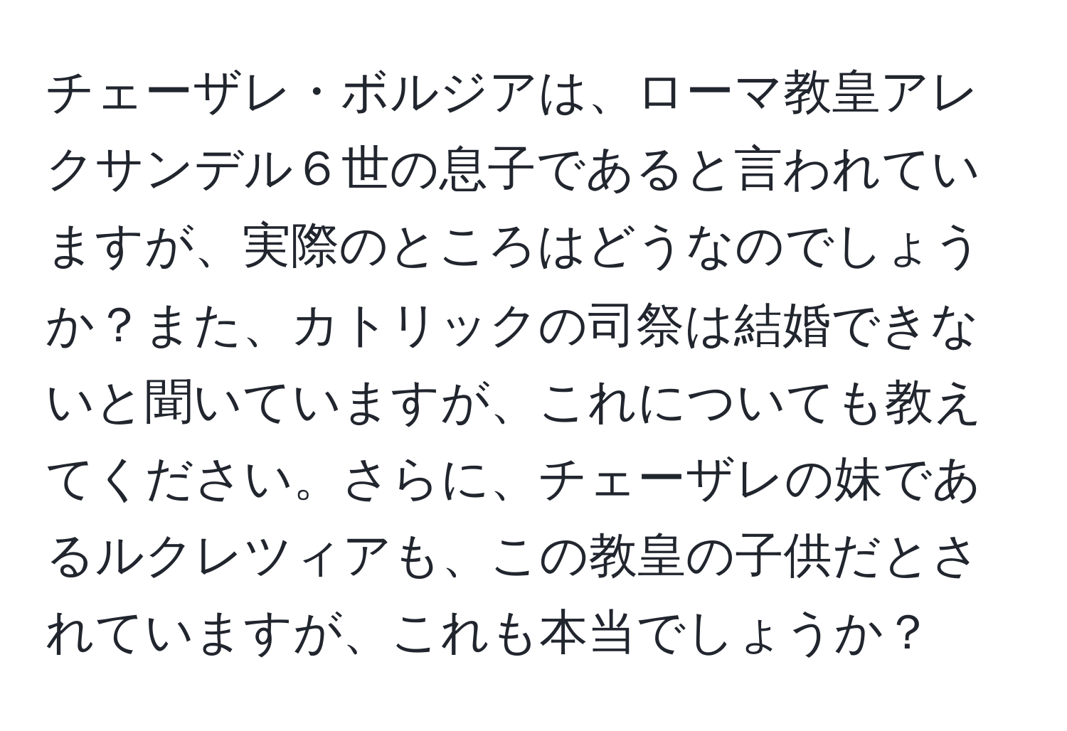 チェーザレ・ボルジアは、ローマ教皇アレクサンデル６世の息子であると言われていますが、実際のところはどうなのでしょうか？また、カトリックの司祭は結婚できないと聞いていますが、これについても教えてください。さらに、チェーザレの妹であるルクレツィアも、この教皇の子供だとされていますが、これも本当でしょうか？
