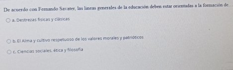 De acuerdo con Fernando Savater, las líneas generales de la educación deben estar orientadas a la formación del
a. Destrezas físicas y clásicas
b. El Alma y cultivo respetuoso de los valores morales y patrióticos
c. Ciencias sociales, ética y filosofia