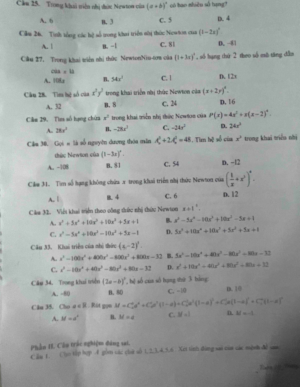 Cu 25. Trong khai triển nhị thức Newton của (a+b)^4 có bao nhiều số hạng?
A. 6 B. 3 C. 5 D. 4
Câu 26. Tinh tổng các hệ số trong khai triển nhị thức Newton của (1-2x)^circ 
A. | B. −1 C. 81 D. -81
Câu 27. Trong khai triển nhị thức NewtonNiu-tơn của (1+3x)^4 , số hạng thứ 2 theo số mũ tăng dẫn
coa* 12
A. 108x B. 54x^2 C. l D. 12x
Câu 28. Tìm hệ số của x^2y^2 trong khai triển nhị thức Newtơn của (x+2y)^4.
A. 32 B. 8 C. 24 D. 16
Câu 29, Tìm số hạng chứa x^2 trong khai triển nhị thức Newton của P(x)=4x^2+x(x-2)^4.
A. 28x^2 B. -28x^2 C. -24x^2 D. 24x^2
Câu 30, Gọi n là số nguyên dương thỏa mãn A_n^(3+2A_n^2=48 , Tun hc^2) số của x^3 trong khai triển nhị
thức Newton của (1-3x)^a.
A. -108 B. 81 C. 54 D. −12
Câu 31. Tìm số hạng không chứa x trong khai triển nhị thức Newton của ( 1/x +x^3)^4.
A. | B. 4 C. 6
D. 12
Câu 32. Viết khai triển theo công thức nhị thức Newton x+1^1.
A. x^5+5x^4+10x^3+10x^2+5x+1 B. x^5-5x^4-10x^3+10x^2-5x+1
C. x^5-5x^4+10x^3-10x^2+5x-1 D. 5x^5+10x^4+10x^3+5x^2+5x+1
Câu 33. Khai triển của nhị thức (x-2)^5.
A. x^3-100x^4+400x^3-800x^2+800x-32 B. 5x^3-10x^4+40x^3-80x^2+80x-32
C. x^3-10x^4+40x^3-80x^2+80x-32 D. x^5+10x^4+40x^3+80x^2+80x+32
Câu 34. Trong khai triển (2a-b)^5 , hệ số của số hạng thứ 3 bằng:
A. -80 B. 80 C. −10
D. 10
Câu 35, Cho a∈ R. Rút gọn M=C_4^(0a^4)+C_6^(0a^3)(1-a)+C_4^(1a^3)(1-a)^0+C_4^(0a(1-a)^4)+C_3^(4(1-a)^4)
A. M=a^4 B. M=a
C. M=1
D. M=-1
Phần II. Cần trắc nghiệm đúng sai.
C ău 1. Cho tập hợp A gồm các chữ số 1, 2,3,4,5,6 . Xet tỉnh đùng sai của các mệnh đề san