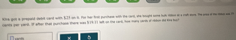 Kira got a prepaid debit card with $25 on it. For her first purchase with the card, she bought some bulk ribbon at a craft store. The price of the ribbon was 19
cents per yard. If after that purchase there was $19.11 left on the card, how many yards of ribbon did Kira buy? 
n vards 
×