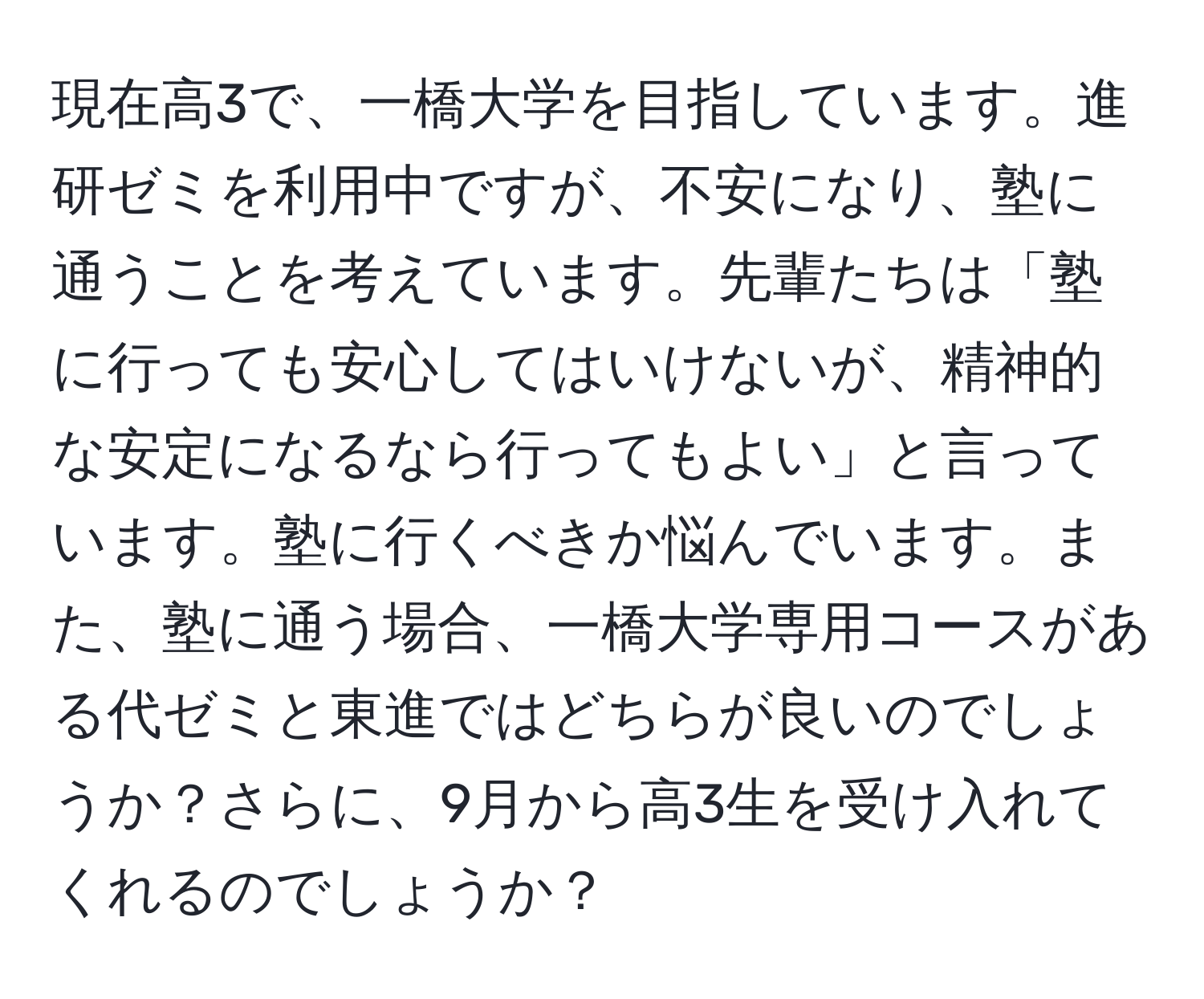 現在高3で、一橋大学を目指しています。進研ゼミを利用中ですが、不安になり、塾に通うことを考えています。先輩たちは「塾に行っても安心してはいけないが、精神的な安定になるなら行ってもよい」と言っています。塾に行くべきか悩んでいます。また、塾に通う場合、一橋大学専用コースがある代ゼミと東進ではどちらが良いのでしょうか？さらに、9月から高3生を受け入れてくれるのでしょうか？