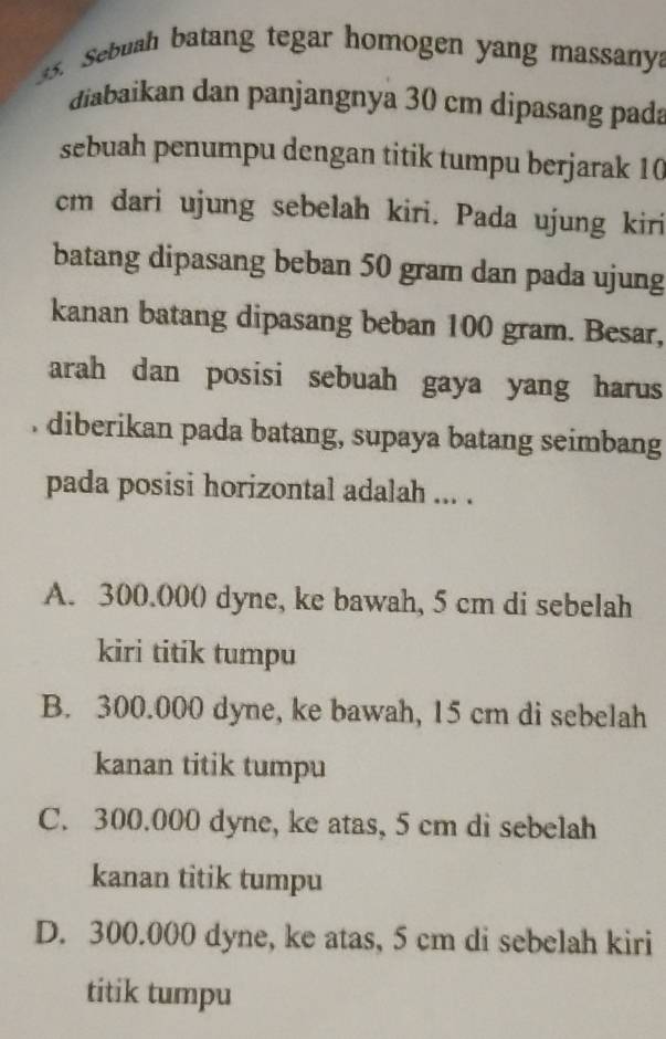 ebuah batang tegar homogen yang massany.
điabaikan dan panjangnya 30 cm dipasang pada
sebuah penumpu dengan titik tumpu berjarak 10
cm dari ujung sebelah kiri. Pada ujung kiri
batang dipasang beban 50 gram dan pada ujung
kanan batang dipasang beban 100 gram. Besar,
arah dan posisi sebuah gaya yang harus
. diberikan pada batang, supaya batang seimbang
pada posisi horizontal adalah ... .
A. 300.000 dyne, ke bawah, 5 cm di sebelah
kiri titik tumpu
B. 300.000 dyne, ke bawah, 15 cm di sebelah
kanan titik tumpu
C. 300.000 dyne, ke atas, 5 cm di sebelah
kanan titik tumpu
D. 300.000 dyne, ke atas, 5 cm di sebelah kiri
titik tumpu