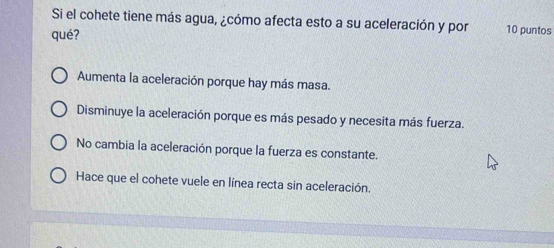 Si el cohete tiene más agua, ¿cómo afecta esto a su aceleración y por 10 puntos
qué?
Aumenta la aceleración porque hay más masa.
Disminuye la aceleración porque es más pesado y necesita más fuerza.
No cambia la aceleración porque la fuerza es constante.
Hace que el cohete vuele en línea recta sin aceleración.