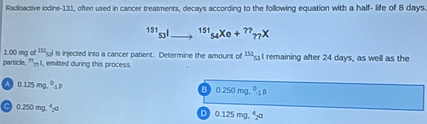 Radioactive iodine-131, often used in cancer treatments, decays according to the following equation with a half- life of 8 days.
^15153^l _  ^151_54Xe+^??_??X
1.00 mg of 151frac 1511||||| is injected into a cancer patient. Determine the amount of^(151)53 I remaining after 24 days, as well as the
particle, _n_ emitted during this process.
A 0.125mg.^0.p
B 0.250mg,^0._1beta
C) 0.250mg.^4_2a
D 0.125mg,^4_2alpha