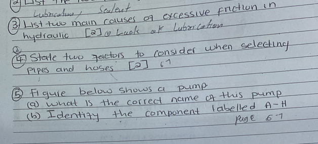 Lubncohoun, Sealent 
3/ List two main causes of excessive fniction in 
hydiaulic [a]g Lack of Lubrication 
State two Jecctors to consider when selecting 
pipes and hoses [O] 67
⑤ Figuie below shows a pump 
() what is the correct name of this pump 
(b) Identity the component (abelled A-H
puge 6 7