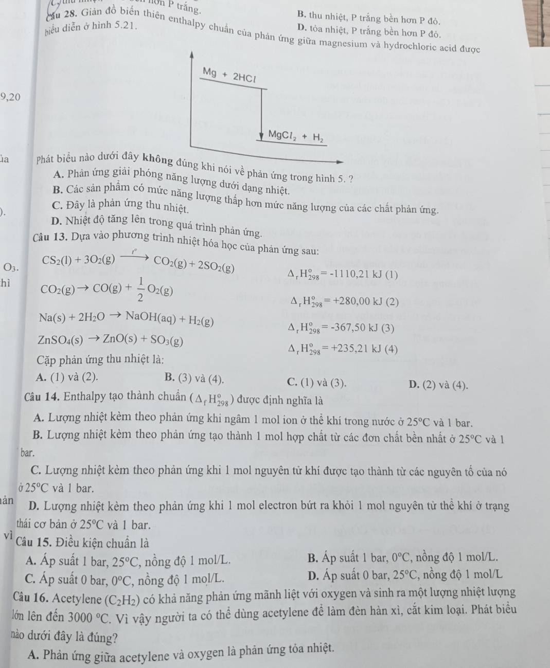 ớn P trắng,
B. thu nhiệt, P trắng bền hơn P đỏ.
biểu diễn ở hình 5.21.
D. tỏa nhiệt, P trắng bền hơn P đỏ.
Cầu 28. Giản đồ biến thiên enthalpy chuẩn của phản ứng giữa magnesium và hydrochloric acid được
Mg+2HCl
9,20
MgCl_2+H_2
la  Phát biểu nào dưới đây không đúng khi nói về phản ứng trong hình 5. ?
A. Phản ứng giải phóng năng lượng dưới dạng nhiệt.
B. Các sản phẩm có mức năng lượng thấp hơn mức năng lượng của các chất phản ứng
C. Đây là phản ứng thu nhiệt.
D. Nhiệt độ tăng lên trong quá trình phản ứng.
Câu 13. Dựa vào phương trình nhiệt hóa học của phản ứng sau:
CS_2(l)+3O_2(g)xrightarrow I°CO_2(g)+2SO_2(g)
O3. Dr H_(298)^o=-1110,21kJ(1)
hì CO_2(g)to CO(g)+ 1/2 O_2(g)
H_(298)^o=+280,00kJ(2)
Na(s)+2H_2Oto NaOH(aq)+H_2(g)
Dr H_(298)^o=-367,50kJ(3)
ZnSO_4(s)to ZnO(s)+SO_3(g)
D H_(298)^o=+235,21kJ(4)
Cặp phản ứng thu nhiệt là:
A. (1) và (2). B. (3) /a(4 ). C. (1) va(3 ). D. (2) va(4).
Câu 14. Enthalpy tạo thành chuẩn (△ _fH_(298)^o) được định nghĩa là
A. Lượng nhiệt kèm theo phản ứng khi ngâm 1 mol ion ở thể khí trong nước ở 25°C và l bar.
B. Lượng nhiệt kèm theo phản ứng tạo thành 1 mol hợp chất từ các đơn chất bền nhất ở 25°C và l
bar.
C. Lượng nhiệt kèm theo phản ứng khi 1 mol nguyên tử khí được tạo thành từ các nguyên tổ của nó
25°C và 1 bar.
ản D. Lượng nhiệt kèm theo phản ứng khi 1 mol electron bứt ra khỏi 1 mol nguyên tử thể khí ở trạng
thái cơ bản ở 25°C và 1 bar.
vì Câu 15. Điều kiện chuẩn là
A. Áp suất 1 bar, 25°C , nồng độ 1 mol/L. B. Áp suất 1 bar, 0°C :, nồng độ 1 mol/L.
C. Áp suất 0 bar, 0°C ', nồng độ 1 mol/L. D. Áp suất 0 bar, 25°C , nồng độ 1 mol/L
Câu 16. Acetylene (C_2H_2) có khả năng phản ứng mãnh liệt với oxygen và sinh ra một lượng nhiệt lượng
lớn lên đến 3000°C T. Vì vậy người ta có thể dùng acetylene để làm đèn hàn xì, cắt kim loại. Phát biểu
nào dưới đây là đúng?
A. Phản ứng giữa acetylene và oxygen là phản ứng tỏa nhiệt.