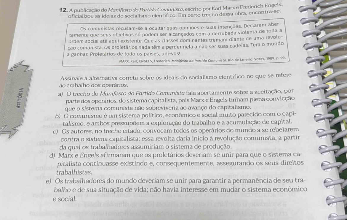 A publicação do Manifesto do Partido Comunista, escrito por Karl Marx e Frederich Engels,
oficializou as ideias do socialismo científico. Em certo trecho dessa obra, encontra-se:
Os comunistas recusam-se a ocultar suas opiniões e suas intenções. Declaram aber-
tamente que seus objetivos só podem ser alcançados com a derrubada violenta de toda a
ordem social até aqui existente. Que as classes dominantes tremam diante de uma revolu-
ção comunista. Os proletários nada têm a perder nela a não ser suas cadeias. Têm o mundo
a ganhar. Proletários de todo os países, uni-vos!
MARX, Karl; ENGELS, Frederich. Manifesto do Partido Comunista. Rio de Janeiro: Vozes, 1989. p. 99.
Assinale a alternativa correta sobre os ideais do socialismo científico no que se refere
ao trabalho dos operários.
a) O trecho do Manifesto do Partido Comunista fala abertamente sobre a aceitação, por
parte dos operários, do sistema capitalista, pois Marx e Engels tinham plena convicção
que o sistema comunista não sobreviveria ao avanço do capitalismo.
b) O comunismo é um sistema político, econômico e social muito parecido com o capi-
talismo, e ambos pressupõem a exploração do trabalho e a acumulação de capital.
c) Os autores, no trecho citado, convocam todos os operários do mundo a se rebelarem
contra o sistema capitalista; essa revolta daria início à revolução comunista, a partir
da qual os trabalhadores assumiriam o sistema de produção.
d) Marx e Engels afirmaram que os proletários deveriam se unir para que o sistema ca-
pitalista continuasse existindo e, consequentemente, assegurando os seus direitos
trabalhistas.
e) Os trabalhadores do mundo deveriam se unir para garantir a permanência de seu tra-
balho e de sua situação de vida; não havia interesse em mudar o sistema econômico
e social.