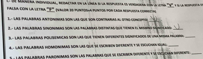 Be Manera individual, redactar en la línea si la respuesta es verdadera con la letra "V" y si la respuesta en 
falsa con la letra “ F ” (valor 20 puntos=4 puntos por cada respuesta correcta) 
1.- LAS PALABRAS ANTONIMAS SON LAS QUE SON CONTRARIAS AL OTRO CONCEPTO:_ 
2.- LAS PALABRAS SINONIMAS SON LAS PALABRAS DISTINTAS QUE TIENEN EL MISMNO SIGNIFICADO:_ 
3.- LAS PALABRAS POLISEMICAS SON LAS QUE TIENEN DIFERENTES SIGNIFICADOS DE UNA MISMA PALABRA:_ 
4.- LAS PALABRAS HOMONIMAS SON LAS QUE SE ESCRIBEN DIFERENTE Y SE ESCUCHAN IGUAL:_ 
5 - Las palabras paronimas son las palabras que se escriben diferente y se escúchán diferente _