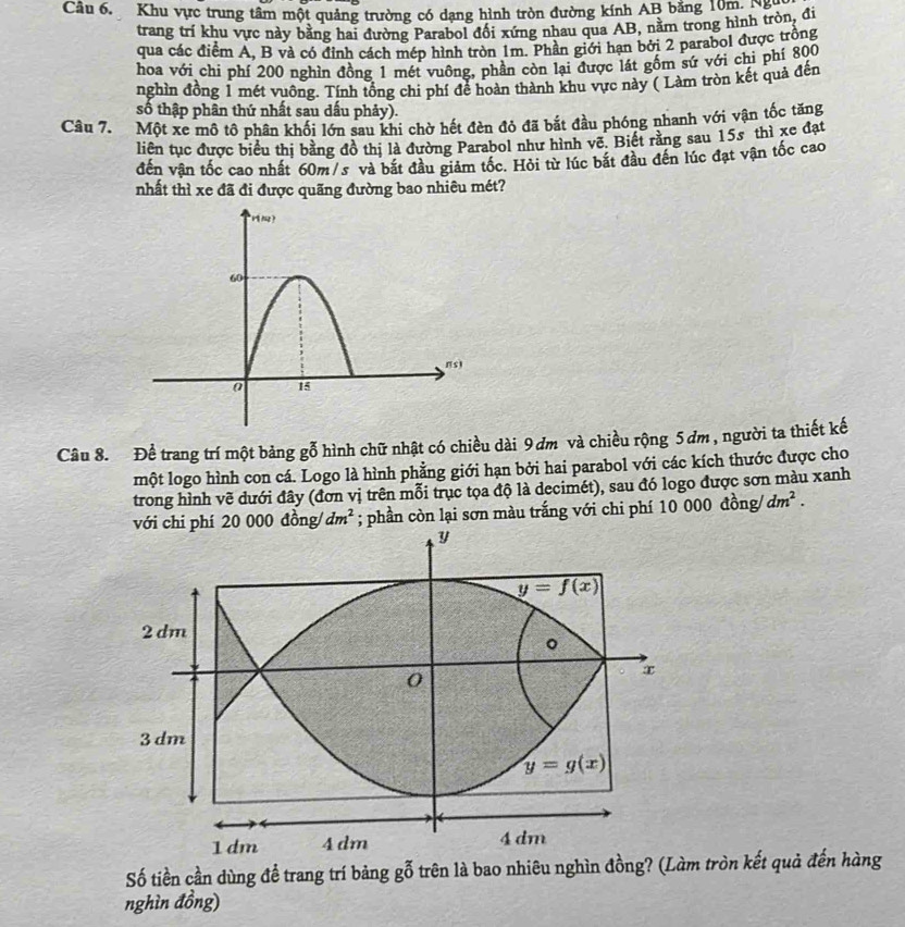 Khu vực trung tâm một quảng trường có dạng hình tròn đường kính AB bằng 10m. Na
trang trí khu vực này bằng hai đường Parabol đối xứng nhau qua AB, nằm trong hình tròn, đi
qua các điểm A, B và có đỉnh cách mép hình tròn 1m. Phần giới hạn bởi 2 parabol được trộng
hoa với chi phí 200 nghìn đồng 1 mét vuông, phần còn lại được lát gốm sứ với chỉ phí 800
nghìn đồng 1 mét vuông. Tính tổng chi phí để hoàn thành khu vực này ( Làm tròn kết quả đến
số thập phân thứ nhất sau dầu phảy).
Câu 7. Một xe mô tổ phân khối lớn sau khi chờ hết đèn đỏ đã bắt đầu phóng nhanh với vận tốc tăng
liên tục được biểu thị bằng đồ thị là đường Parabol như hình vẽ. Biết rằng sau 15s thì xe đạt
đến vận tốc cao nhất 60m/s và bắt đầu giảm tốc. Hỏi từ lúc bắt đầu đến lúc đạt vận tốc cao
nhất thì xe đã đi được quãng đường bao nhiêu mét?
Câu 8. Để trang trí một bảng gỗ hình chữ nhật có chiều dài 9ơm và chiều rộng 5 ơm , người ta thiết kế
một logo hình con cá. Logo là hình phẳng giới hạn bởi hai parabol với các kích thước được cho
trong hình vẽ dưới đây (đơn vị trên mỗi trục tọa độ là decimét), sau đó logo được sơn màu xanh
với chi phí 20 000 đồng/ dm^2; phần còn lại sơn màu trắng với chi phí 10 000 đồng dm^2.
Số tiền cần dùng để trang trí bảng gỗ trên là bao nhiêu nghìn đồng? (Làm tròn kết quả đến hàng
nghìn đồng)